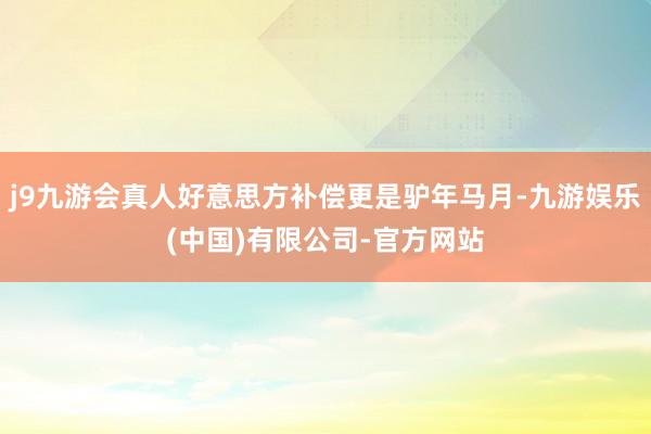 j9九游会真人好意思方补偿更是驴年马月-九游娱乐(中国)有限公司-官方网站