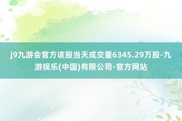 j9九游会官方该股当天成交量6345.29万股-九游娱乐(中国)有限公司-官方网站