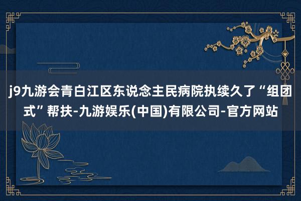 j9九游会青白江区东说念主民病院执续久了“组团式”帮扶-九游娱乐(中国)有限公司-官方网站