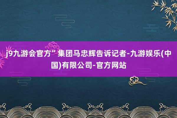 j9九游会官方”集团马忠辉告诉记者-九游娱乐(中国)有限公司-官方网站