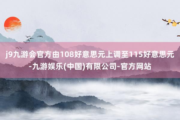 j9九游会官方由108好意思元上调至115好意思元-九游娱乐(中国)有限公司-官方网站