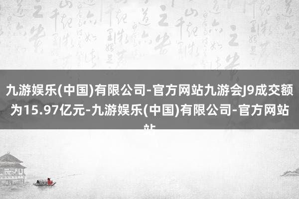 九游娱乐(中国)有限公司-官方网站九游会J9成交额为15.97亿元-九游娱乐(中国)有限公司-官方网站