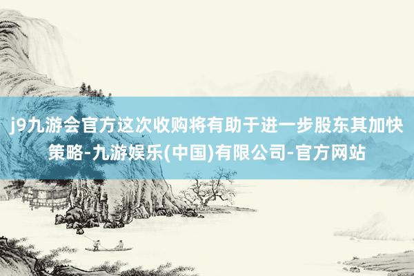 j9九游会官方这次收购将有助于进一步股东其加快策略-九游娱乐(中国)有限公司-官方网站