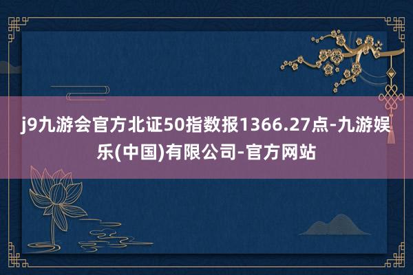 j9九游会官方北证50指数报1366.27点-九游娱乐(中国)有限公司-官方网站