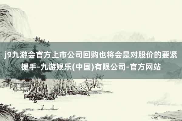 j9九游会官方上市公司回购也将会是对股价的要紧援手-九游娱乐(中国)有限公司-官方网站