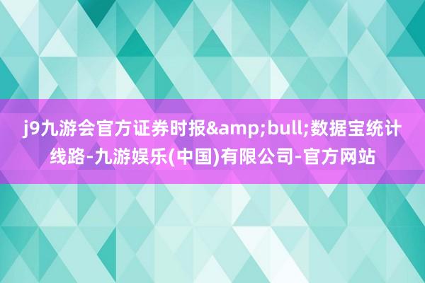 j9九游会官方证券时报&bull;数据宝统计线路-九游娱乐(中国)有限公司-官方网站