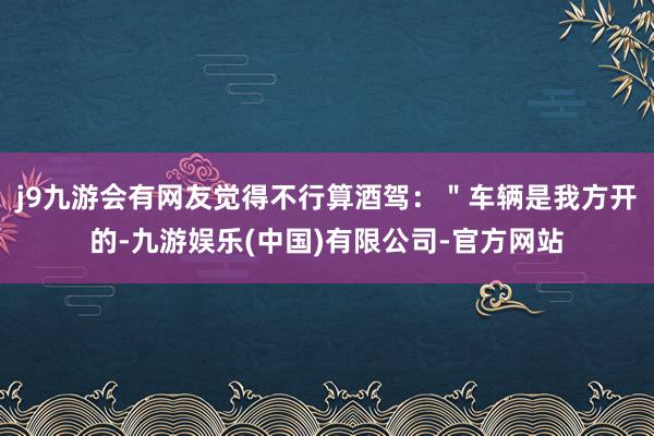 j9九游会有网友觉得不行算酒驾：＂车辆是我方开的-九游娱乐(中国)有限公司-官方网站