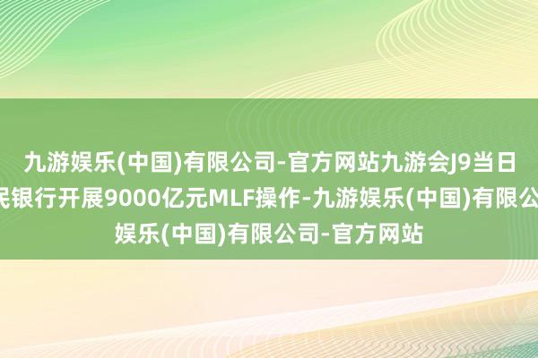 九游娱乐(中国)有限公司-官方网站九游会J9当日中国东谈主民银行开展9000亿元MLF操作-九游娱乐(中国)有限公司-官方网站