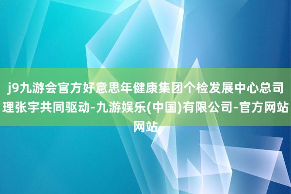 j9九游会官方好意思年健康集团个检发展中心总司理张宇共同驱动-九游娱乐(中国)有限公司-官方网站