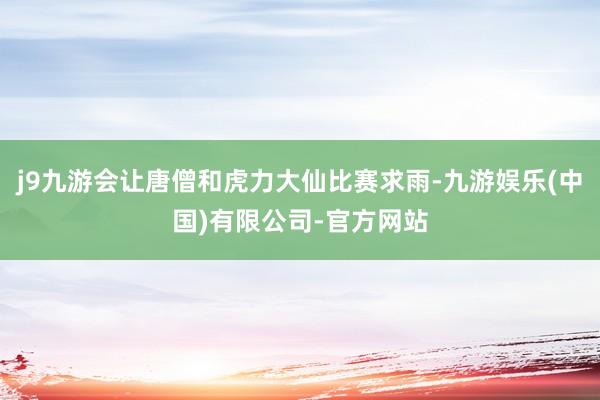 j9九游会让唐僧和虎力大仙比赛求雨-九游娱乐(中国)有限公司-官方网站