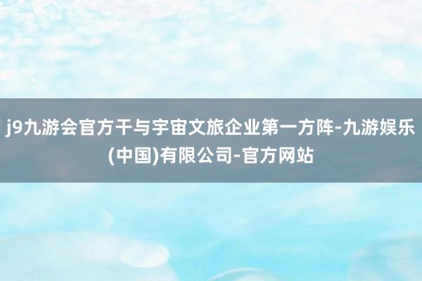 j9九游会官方干与宇宙文旅企业第一方阵-九游娱乐(中国)有限公司-官方网站