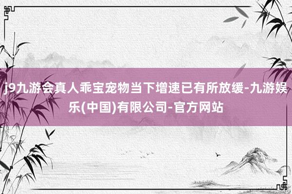 j9九游会真人乖宝宠物当下增速已有所放缓-九游娱乐(中国)有限公司-官方网站