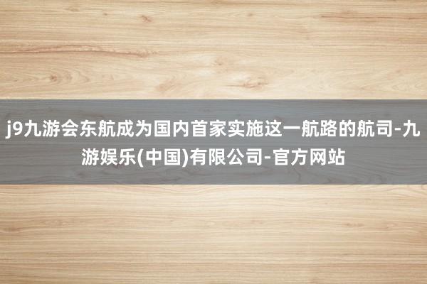 j9九游会东航成为国内首家实施这一航路的航司-九游娱乐(中国)有限公司-官方网站