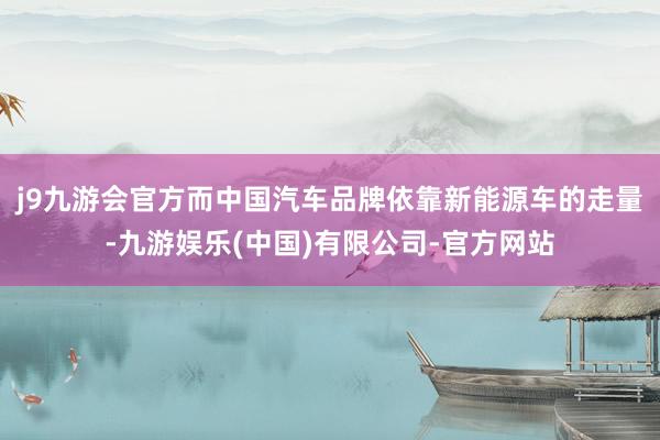 j9九游会官方而中国汽车品牌依靠新能源车的走量-九游娱乐(中国)有限公司-官方网站