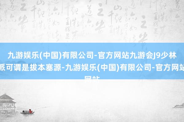 九游娱乐(中国)有限公司-官方网站九游会J9少林派可谓是拔本塞源-九游娱乐(中国)有限公司-官方网站