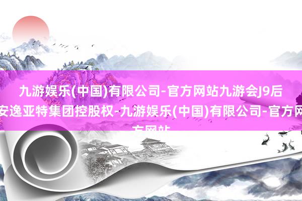 九游娱乐(中国)有限公司-官方网站九游会J9　　后为安逸亚特集团控股权-九游娱乐(中国)有限公司-官方网站