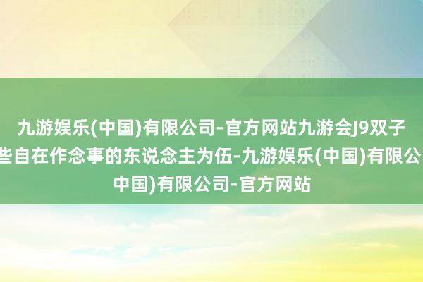 九游娱乐(中国)有限公司-官方网站九游会J9双子座稳妥与那些自在作念事的东说念主为伍-九游娱乐(中国)有限公司-官方网站