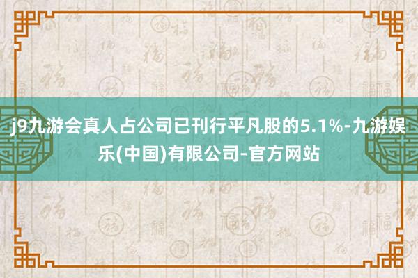 j9九游会真人占公司已刊行平凡股的5.1%-九游娱乐(中国)有限公司-官方网站