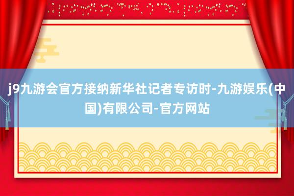 j9九游会官方接纳新华社记者专访时-九游娱乐(中国)有限公司-官方网站