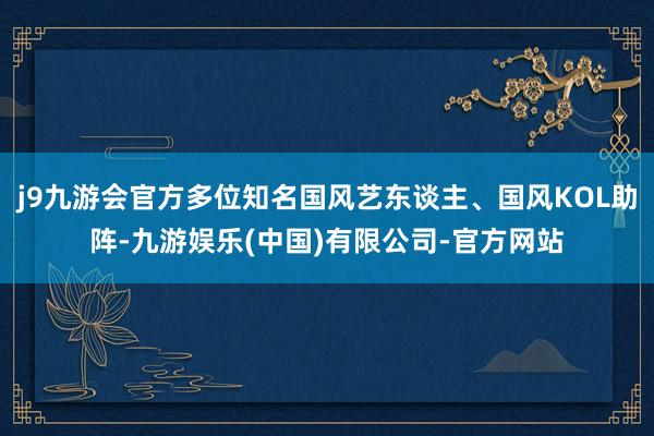 j9九游会官方多位知名国风艺东谈主、国风KOL助阵-九游娱乐(中国)有限公司-官方网站