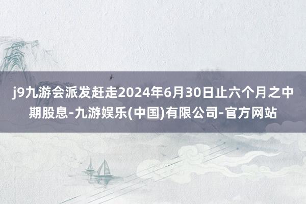 j9九游会派发赶走2024年6月30日止六个月之中期股息-九游娱乐(中国)有限公司-官方网站