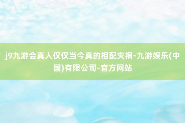 j9九游会真人仅仅当今真的相配灾祸-九游娱乐(中国)有限公司-官方网站