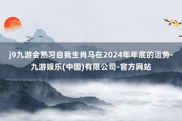 j9九游会熟习自我生肖马在2024年年底的运势-九游娱乐(中国)有限公司-官方网站