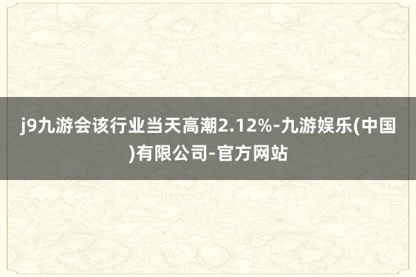 j9九游会该行业当天高潮2.12%-九游娱乐(中国)有限公司-官方网站