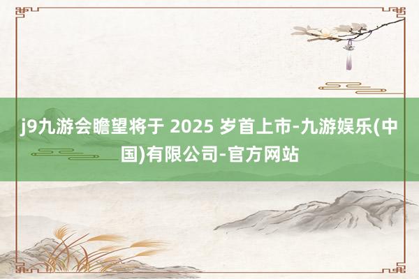 j9九游会瞻望将于 2025 岁首上市-九游娱乐(中国)有限公司-官方网站