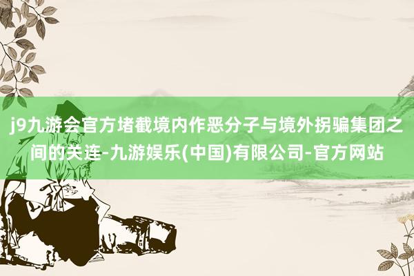 j9九游会官方堵截境内作恶分子与境外拐骗集团之间的关连-九游娱乐(中国)有限公司-官方网站