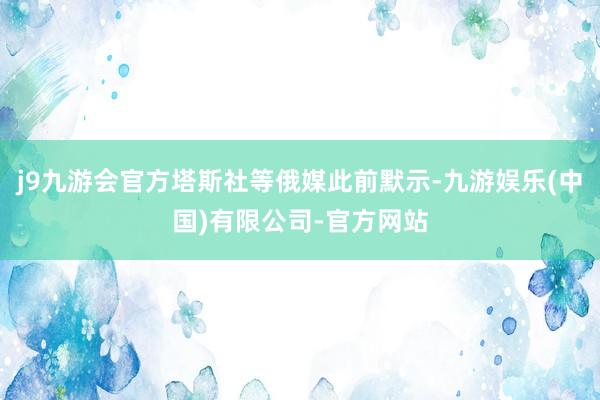 j9九游会官方塔斯社等俄媒此前默示-九游娱乐(中国)有限公司-官方网站