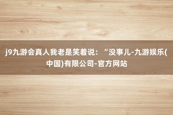 j9九游会真人我老是笑着说：“没事儿-九游娱乐(中国)有限公司-官方网站