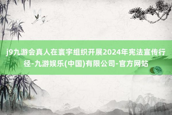 j9九游会真人在寰宇组织开展2024年宪法宣传行径-九游娱乐(中国)有限公司-官方网站