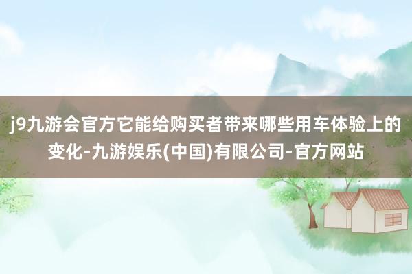 j9九游会官方它能给购买者带来哪些用车体验上的变化-九游娱乐(中国)有限公司-官方网站