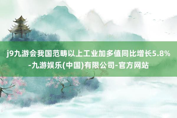 j9九游会我国范畴以上工业加多值同比增长5.8%-九游娱乐(中国)有限公司-官方网站