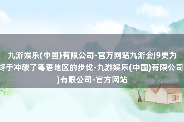 九游娱乐(中国)有限公司-官方网站九游会J9更为首要的是终于冲破了粤语地区的步伐-九游娱乐(中国)有限公司-官方网站