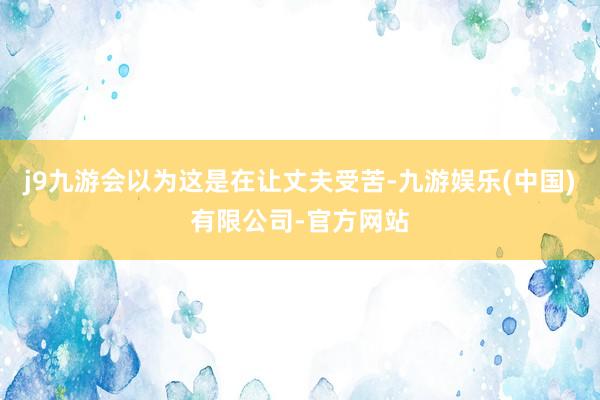 j9九游会以为这是在让丈夫受苦-九游娱乐(中国)有限公司-官方网站