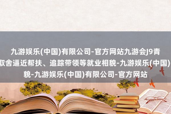 九游娱乐(中国)有限公司-官方网站九游会J9青岛西海岸新区通过取舍逼近帮扶、追踪带领等就业相貌-九游娱乐(中国)有限公司-官方网站