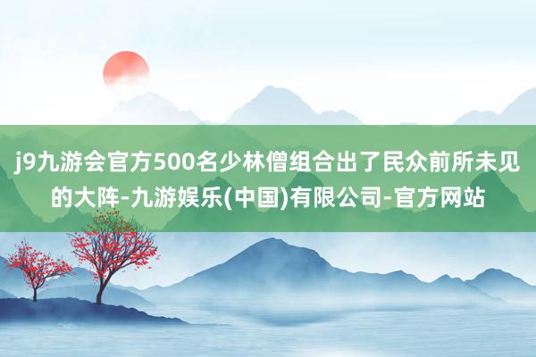 j9九游会官方500名少林僧组合出了民众前所未见的大阵-九游娱乐(中国)有限公司-官方网站