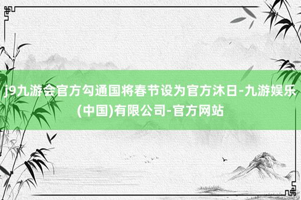 j9九游会官方勾通国将春节设为官方沐日-九游娱乐(中国)有限公司-官方网站