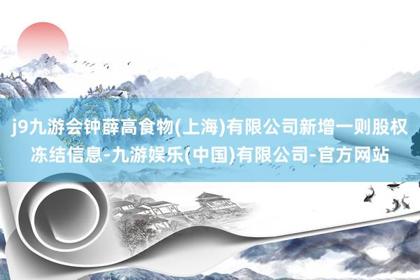 j9九游会钟薛高食物(上海)有限公司新增一则股权冻结信息-九游娱乐(中国)有限公司-官方网站