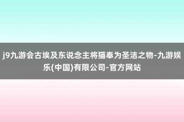 j9九游会古埃及东说念主将猫奉为圣洁之物-九游娱乐(中国)有限公司-官方网站