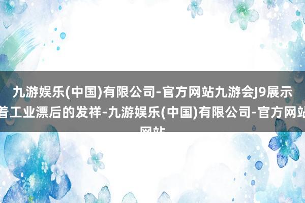 九游娱乐(中国)有限公司-官方网站九游会J9展示着工业漂后的发祥-九游娱乐(中国)有限公司-官方网站