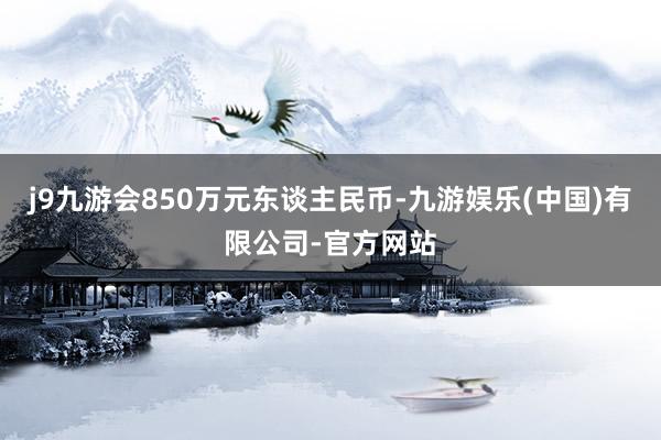 j9九游会850万元东谈主民币-九游娱乐(中国)有限公司-官方网站