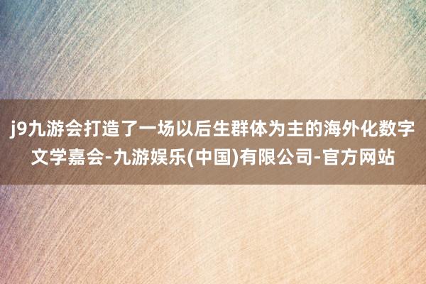 j9九游会打造了一场以后生群体为主的海外化数字文学嘉会-九游娱乐(中国)有限公司-官方网站