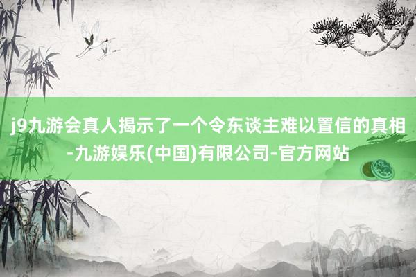 j9九游会真人揭示了一个令东谈主难以置信的真相-九游娱乐(中国)有限公司-官方网站