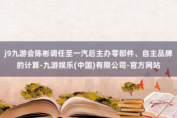 j9九游会陈彬调任至一汽后主办零部件、自主品牌的计算-九游娱乐(中国)有限公司-官方网站