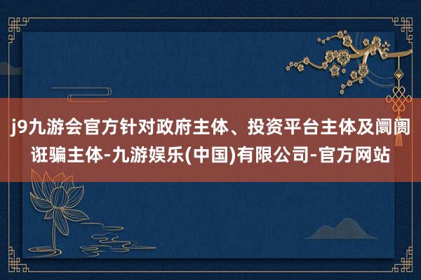 j9九游会官方针对政府主体、投资平台主体及阛阓诳骗主体-九游娱乐(中国)有限公司-官方网站