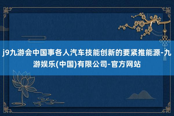 j9九游会中国事各人汽车技能创新的要紧推能源-九游娱乐(中国)有限公司-官方网站