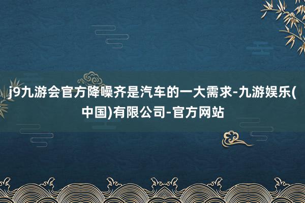 j9九游会官方降噪齐是汽车的一大需求-九游娱乐(中国)有限公司-官方网站